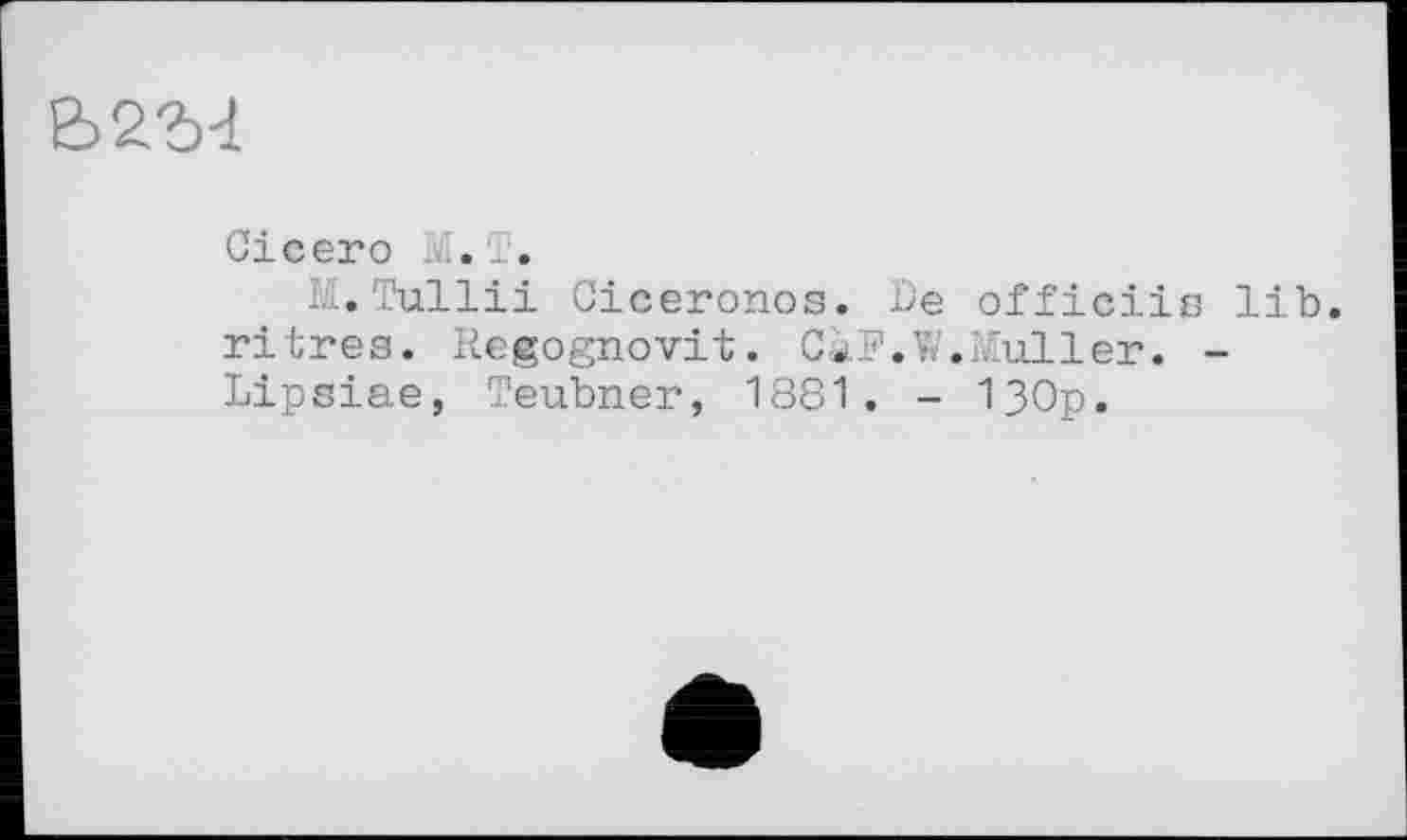 ﻿Ь2М
Cicero М. T.
TH+îhfU1pii Cice7on°s- officiiß lib. ritres. Regognovit. CàF.W.Muller. -Lipsiae, Teubner, 1881. - 1}0p.